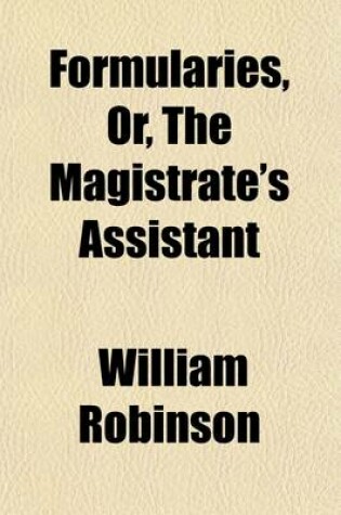 Cover of Formularies, Or, the Magistrate's Assistant; Being a Collection of Precedents Which Occur in the Practice and Duties of a Justice of the Peace Out of Sessions Intended as an Appendix to the Magistrate's Pocket-Book