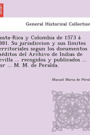 Cover of Costa-Rica y Colombia de 1573 á 1881. Su jurisdiccion y sus límites territoriales segun los documentos inéditos del Archivo de Indias de Sevilla ... recogidos y publicados ... por ... M. M. de Peralda.