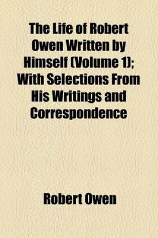 Cover of The Life of Robert Owen Written by Himself (Volume 1); With Selections from His Writings and Correspondence