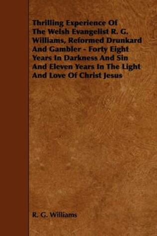 Cover of Thrilling Experience Of The Welsh Evangelist R. G. Williams, Reformed Drunkard And Gambler - Forty Eight Years In Darkness And Sin And Eleven Years In The Light And Love Of Christ Jesus