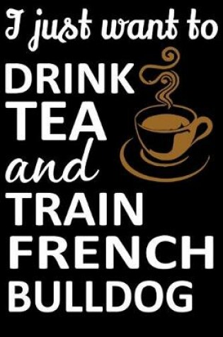 Cover of I Just Want To Drink Tea And Train French Bulldog