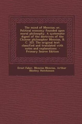 Cover of The Mind of Mencius; Or, Political Economy Founded Upon Moral Philosophy. a Systematic Digest of the Doctrines of the Chinese Philosopher Mencius, B. C. 325. the Original Text Classified and Translated with Notes and Explanations - Primary Source Edition