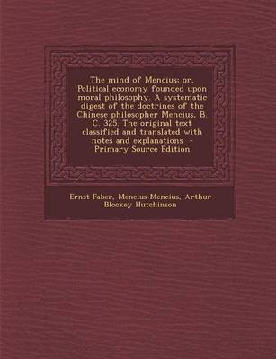 Book cover for The Mind of Mencius; Or, Political Economy Founded Upon Moral Philosophy. a Systematic Digest of the Doctrines of the Chinese Philosopher Mencius, B. C. 325. the Original Text Classified and Translated with Notes and Explanations - Primary Source Edition