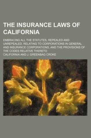 Cover of The Insurance Laws of California; Embracing All the Statutes, Repealed and Unrepealed, Relating to Corporations in General and Insurance Corporations, and the Provisions of the Codes Relative Thereto