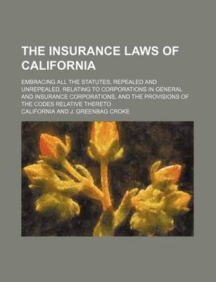 Book cover for The Insurance Laws of California; Embracing All the Statutes, Repealed and Unrepealed, Relating to Corporations in General and Insurance Corporations, and the Provisions of the Codes Relative Thereto