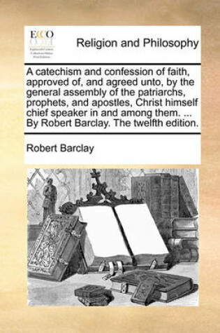 Cover of A Catechism and Confession of Faith, Approved Of, and Agreed Unto, by the General Assembly of the Patriarchs, Prophets, and Apostles, Christ Himself Chief Speaker in and Among Them. ... by Robert Barclay. the Twelfth Edition.