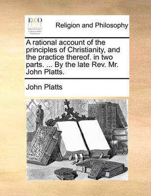 Book cover for A rational account of the principles of Christianity, and the practice thereof. in two parts. ... By the late Rev. Mr. John Platts.