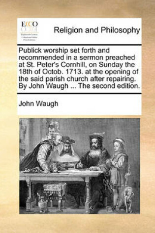 Cover of Publick worship set forth and recommended in a sermon preached at St. Peter's Cornhill, on Sunday the 18th of Octob. 1713. at the opening of the said parish church after repairing. By John Waugh ... The second edition.