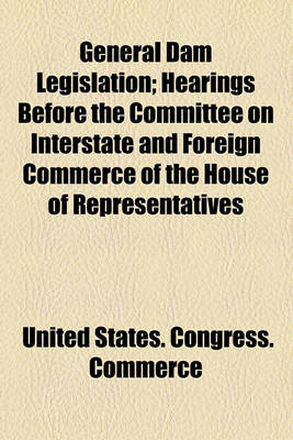 Book cover for General Dam Legislation; Hearings Before the Committee on Interstate and Foreign Commerce of the House of Representatives