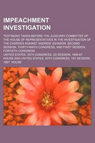 Cover of Impeachment Investigation; Testimony Taken Before the Judiciary Committee of the House of Representatives in the Investigation of the Charges Against Andrew Johnson. Second Session, Thirty-Ninth Congress, and First Session, Fortieth Congress