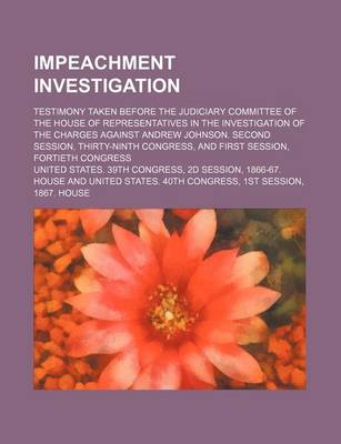 Book cover for Impeachment Investigation; Testimony Taken Before the Judiciary Committee of the House of Representatives in the Investigation of the Charges Against Andrew Johnson. Second Session, Thirty-Ninth Congress, and First Session, Fortieth Congress