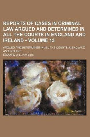 Cover of Reports of Cases in Criminal Law Argued and Determined in All the Courts in England and Ireland (Volume 13); Argued and Determined in All the Courts in England and Ireland