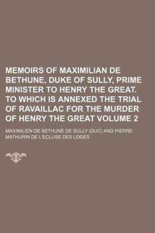 Cover of Memoirs of Maximilian de Bethune, Duke of Sully, Prime Minister to Henry the Great. to Which Is Annexed the Trial of Ravaillac for the Murder of Henry the Great Volume 2