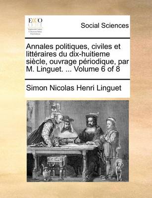 Book cover for Annales Politiques, Civiles Et Litteraires Du Dix-Huitieme Siecle, Ouvrage Periodique, Par M. Linguet. ... Volume 6 of 8