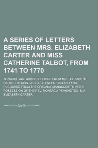 Cover of A Series of Letters Between Mrs. Elizabeth Carter and Miss Catherine Talbot, from 1741 to 1770 (Volume 3); To Which Are Added, Letters from Mrs. Elizabeth Carter to Mrs. Vesey, Between 1763 and 1787, Published from the Original Manuscripts in the Possessi