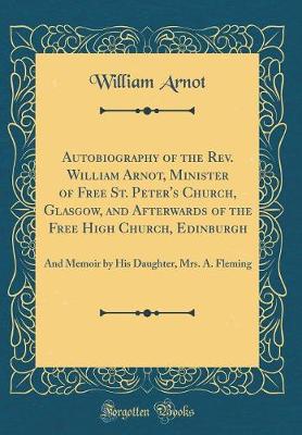 Book cover for Autobiography of the Rev. William Arnot, Minister of Free St. Peter's Church, Glasgow, and Afterwards of the Free High Church, Edinburgh: And Memoir by His Daughter, Mrs. A. Fleming (Classic Reprint)