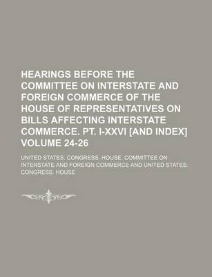 Book cover for Hearings Before the Committee on Interstate and Foreign Commerce of the House of Representatives on Bills Affecting Interstate Commerce. PT. I-XXVI [And Index] Volume 24-26