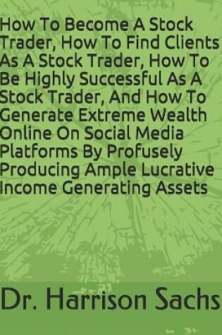 Cover of How To Become A Stock Trader, How To Find Clients As A Stock Trader, How To Be Highly Successful As A Stock Trader, And How To Generate Extreme Wealth Online On Social Media Platforms By Profusely Producing Ample Lucrative Income Generating Assets