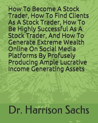 Book cover for How To Become A Stock Trader, How To Find Clients As A Stock Trader, How To Be Highly Successful As A Stock Trader, And How To Generate Extreme Wealth Online On Social Media Platforms By Profusely Producing Ample Lucrative Income Generating Assets