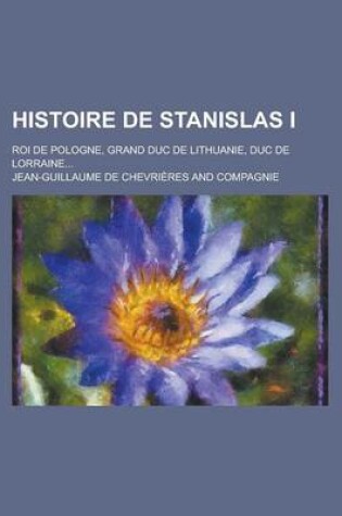 Cover of Histoire de Stanislas I; Roi de Pologne, Grand Duc de Lithuanie, Duc de Lorraine...