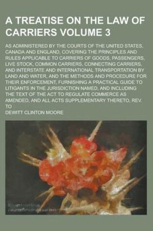 Cover of A Treatise on the Law of Carriers; As Administered by the Courts of the United States, Canada and England, Covering the Principles and Rules Applicable to Carriers of Goods, Passengers, Live Stock, Common Carriers, Connecting Volume 3