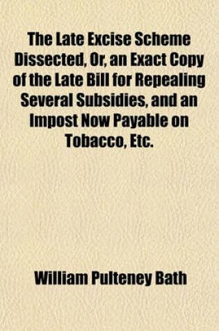 Cover of The Late Excise Scheme Dissected, Or, an Exact Copy of the Late Bill for Repealing Several Subsidies, and an Impost Now Payable on Tobacco, Etc.