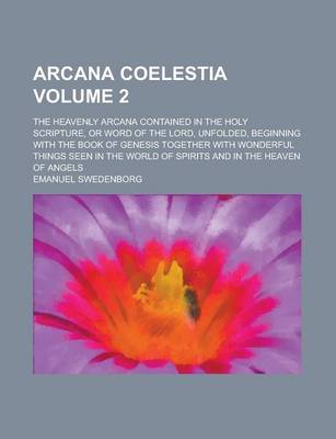 Book cover for Arcana Coelestia; The Heavenly Arcana Contained in the Holy Scripture, or Word of the Lord, Unfolded, Beginning with the Book of Genesis Together with Wonderful Things Seen in the World of Spirits and in the Heaven of Angels Volume 2