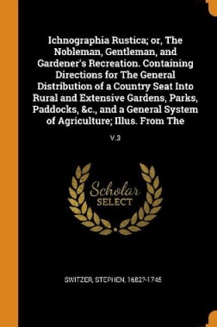 Cover of Ichnographia Rustica; Or, the Nobleman, Gentleman, and Gardener's Recreation. Containing Directions for the General Distribution of a Country Seat Into Rural and Extensive Gardens, Parks, Paddocks, &c., and a General System of Agriculture; Illus. from the