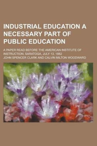 Cover of Industrial Education a Necessary Part of Public Education; A Paper Read Before the American Institute of Instruction, Saratoga, July 13, 1882