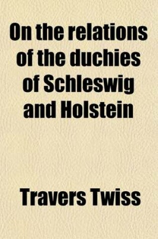 Cover of On the Relations of the Duchies of Schleswig and Holstein; To the Crown of Denmark and the Germanic Confederation, and on the Treaty-Engagements of Th