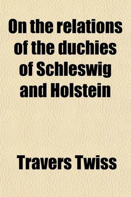 Book cover for On the Relations of the Duchies of Schleswig and Holstein; To the Crown of Denmark and the Germanic Confederation, and on the Treaty-Engagements of Th