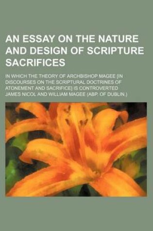 Cover of An Essay on the Nature and Design of Scripture Sacrifices; In Which the Theory of Archbishop Magee [In Discourses on the Scriptural Doctrines of Atonement and Sacrifice] Is Controverted