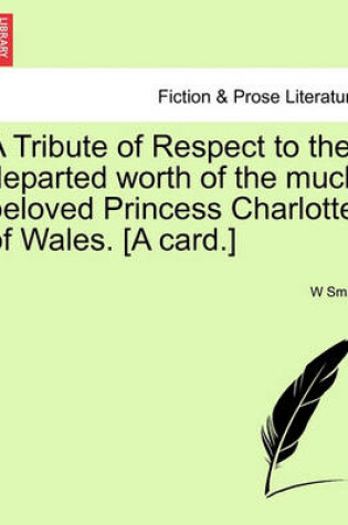 Cover of A Tribute of Respect to the Departed Worth of the Much Beloved Princess Charlotte of Wales. [a Card.]