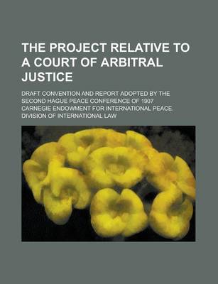 Book cover for The Project Relative to a Court of Arbitral Justice; Draft Convention and Report Adopted by the Second Hague Peace Conference of 1907