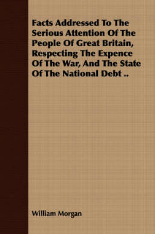 Cover of Facts Addressed To The Serious Attention Of The People Of Great Britain, Respecting The Expence Of The War, And The State Of The National Debt ..