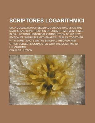 Book cover for Scriptores Logarithmici; Or, a Collection of Several Curious Tracts on the Nature and Construction of Logarithms, Mentioned in Dr. Hutton's Historical Introduction to His New Edition of Sherwin's Mathematical Tables Together with Some Tracts on the Binomi