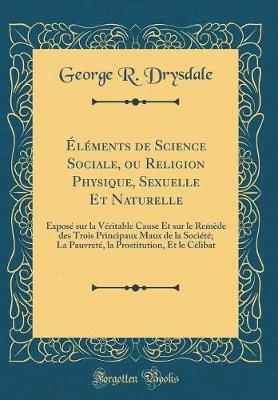 Book cover for Éléments de Science Sociale, ou Religion Physique, Sexuelle Et Naturelle: Exposé sur la Véritable Cause Et sur le Remède des Trois Principaux Maux de la Société; La Pauvreté, la Prostitution, Et le Célibat (Classic Reprint)