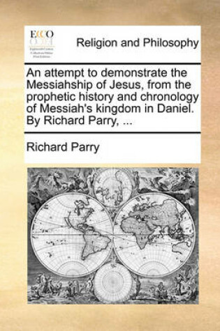 Cover of An Attempt to Demonstrate the Messiahship of Jesus, from the Prophetic History and Chronology of Messiah's Kingdom in Daniel. by Richard Parry, ...