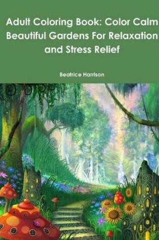 Cover of Adult Coloring Book: Color Calm Beautiful Gardens For Relaxation and Stress Relief