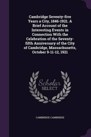 Cover of Cambridge Seventy-Five Years a City, 1846-1921. a Brief Account of the Interesting Events in Connection with the Celebration of the Seventy-Fifth Anniversary of the City of Cambridge, Massachusetts, October 9-11-12, 1921