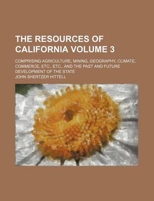 Book cover for The Resources of California Volume 3; Comprising Agriculture, Mining, Geography, Climate, Commerce, Etc., Etc., and the Past and Future Development of the State