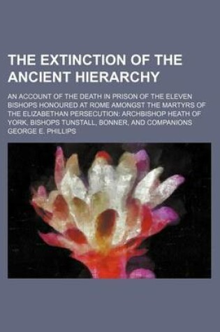 Cover of The Extinction of the Ancient Hierarchy; An Account of the Death in Prison of the Eleven Bishops Honoured at Rome Amongst the Martyrs of the Elizabethan Persecution Archbishop Heath of York, Bishops Tunstall, Bonner, and Companions