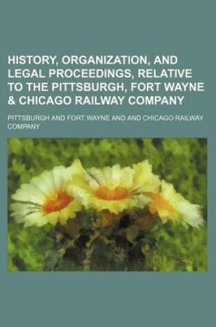 Cover of History, Organization, and Legal Proceedings, Relative to the Pittsburgh, Fort Wayne & Chicago Railway Company