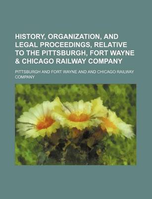 Book cover for History, Organization, and Legal Proceedings, Relative to the Pittsburgh, Fort Wayne & Chicago Railway Company