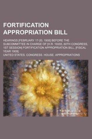 Cover of Fortification Appropriation Bill; Hearings [February 17-20, 1908] Before the Subcommittee in Charge of [H.R. 19355, 60th Congress, 1st Session] Fortification Appropriation Bill, [Fiscal Year 1909].