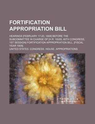 Book cover for Fortification Appropriation Bill; Hearings [February 17-20, 1908] Before the Subcommittee in Charge of [H.R. 19355, 60th Congress, 1st Session] Fortification Appropriation Bill, [Fiscal Year 1909].