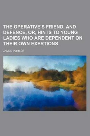 Cover of The Operative's Friend, and Defence, Or, Hints to Young Ladies Who Are Dependent on Their Own Exertions