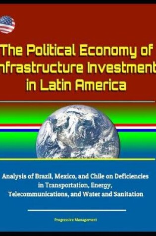 Cover of The Political Economy of Infrastructure Investment in Latin America - Analysis of Brazil, Mexico, and Chile on Deficiencies in Transportation, Energy, Telecommunications, and Water and Sanitation