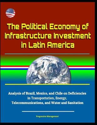 Book cover for The Political Economy of Infrastructure Investment in Latin America - Analysis of Brazil, Mexico, and Chile on Deficiencies in Transportation, Energy, Telecommunications, and Water and Sanitation
