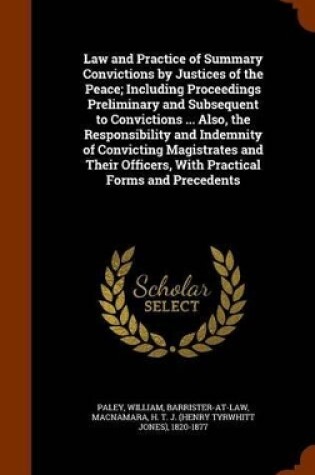 Cover of Law and Practice of Summary Convictions by Justices of the Peace; Including Proceedings Preliminary and Subsequent to Convictions ... Also, the Responsibility and Indemnity of Convicting Magistrates and Their Officers, with Practical Forms and Precedents